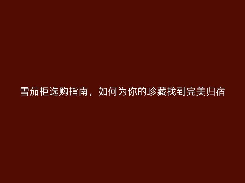 雪茄柜选购指南，如何为你的珍藏找到完美归宿